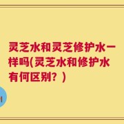 灵芝水和灵芝修护水一样吗(灵芝水和修护水有何区别？)
