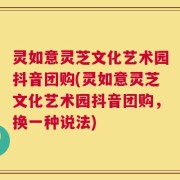 灵如意灵芝文化艺术园抖音团购(灵如意灵芝文化艺术园抖音团购，换一种说法)