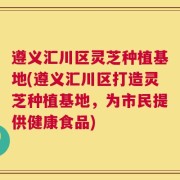 遵义汇川区灵芝种植基地(遵义汇川区打造灵芝种植基地，为市民提供健康食品)