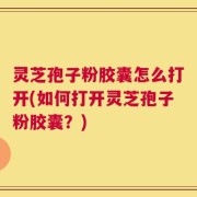 灵芝孢子粉胶囊怎么打开(如何打开灵芝孢子粉胶囊？)
