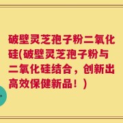 破壁灵芝孢子粉二氧化硅(破壁灵芝孢子粉与二氧化硅结合，创新出高效保健新品！)