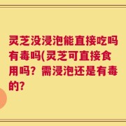 灵芝没浸泡能直接吃吗有毒吗(灵芝可直接食用吗？需浸泡还是有毒的？