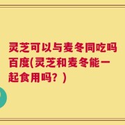 灵芝可以与麦冬同吃吗百度(灵芝和麦冬能一起食用吗？)