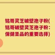 铭哥灵芝破壁孢子粉(铭哥破壁灵芝孢子粉：保健圣品的重要选择)