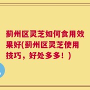 蓟州区灵芝如何食用效果好(蓟州区灵芝使用技巧，好处多多！)