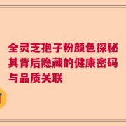 全灵芝孢子粉颜色探秘其背后隐藏的健康密码与品质关联