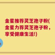 金星推荐灵芝孢子粉(金星力荐灵芝孢子粉，享受健康生活!)