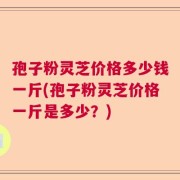 孢子粉灵芝价格多少钱一斤(孢子粉灵芝价格一斤是多少？)