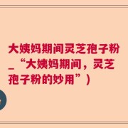 大姨妈期间灵芝孢子粉_“大姨妈期间，灵芝孢子粉的妙用”)