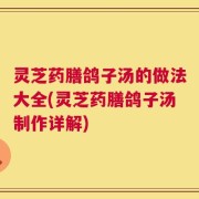 灵芝药膳鸽子汤的做法大全(灵芝药膳鸽子汤制作详解)