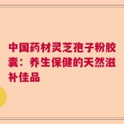 中国药材灵芝孢子粉胶囊：养生保健的天然滋补佳品