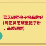 灵芝破壁孢子粉品牌好(纯正灵芝破壁孢子粉，品质超群)