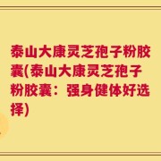 泰山大康灵芝孢子粉胶囊(泰山大康灵芝孢子粉胶囊：强身健体好选择)