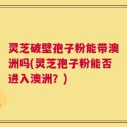 灵芝破壁孢子粉能带澳洲吗(灵芝孢子粉能否进入澳洲？)