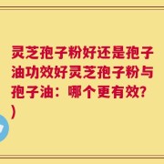 灵芝孢子粉好还是孢子油功效好灵芝孢子粉与孢子油：哪个更有效？)