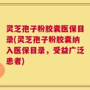 灵芝孢子粉胶囊医保目录(灵芝孢子粉胶囊纳入医保目录，受益广泛患者)