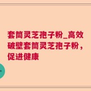套筒灵芝孢子粉_高效破壁套筒灵芝孢子粉，促进健康