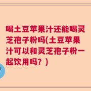 喝土豆苹果汁还能喝灵芝孢子粉吗(土豆苹果汁可以和灵芝孢子粉一起饮用吗？)