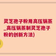 灵芝孢子粉用高压锅蒸_高压锅蒸制灵芝孢子粉的创新方法)