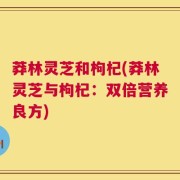 莽林灵芝和枸杞(莽林灵芝与枸杞：双倍营养良方)