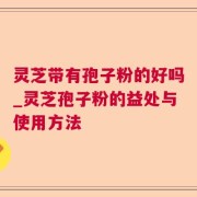 灵芝带有孢子粉的好吗_灵芝孢子粉的益处与使用方法