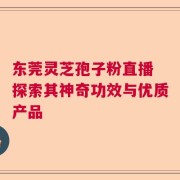 东莞灵芝孢子粉直播 探索其神奇功效与优质产品