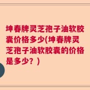 坤春牌灵芝孢子油软胶囊价格多少(坤春牌灵芝孢子油软胶囊的价格是多少？)