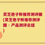 灵芝孢子粉推荐测评图(灵芝孢子粉推荐测评图 - 产品测评总结)