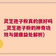 灵芝孢子粉真的很好吗_灵芝孢子粉的神奇功效与健康益处解析)