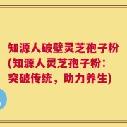 知源人破壁灵芝孢子粉(知源人灵芝孢子粉：突破传统，助力养生)