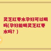 灵芝红枣水孕妇可以喝吗(孕妇能喝灵芝红枣水吗？)