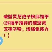 破壁灵芝孢子粉邱福平(邱福平推荐的破壁灵芝孢子粉，增强免疫力！)