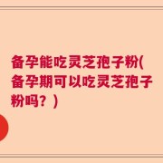 备孕能吃灵芝孢子粉(备孕期可以吃灵芝孢子粉吗？)