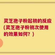 灵芝孢子粉起初的反应(灵芝孢子粉初次使用的效果如何？)