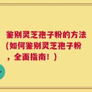 鉴别灵芝孢子粉的方法(如何鉴别灵芝孢子粉，全面指南！)