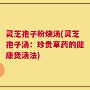 灵芝孢子粉烧汤(灵芝孢子汤：珍贵草药的健康煲汤法)