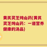 黄芪灵芝炖山药(黄芪灵芝炖山药：一道营养健康的汤品)
