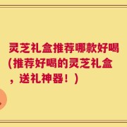 灵芝礼盒推荐哪款好喝(推荐好喝的灵芝礼盒，送礼神器！)