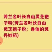 芳兰名叶长白山灵芝孢子粉(芳兰名叶长白山灵芝孢子粉：身体的灵丹妙药)