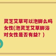 灵芝艾草可以泡脚么吗女性(泡灵芝艾草脚浴对女性是否有益？)