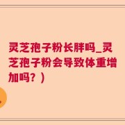 灵芝孢子粉长胖吗_灵芝孢子粉会导致体重增加吗？)