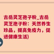 古岳灵芝孢子粉_古岳灵芝孢子粉：天然养生珍品，提高免疫力，促进健康生活)