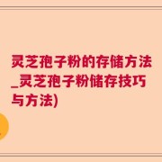 灵芝孢子粉的存储方法_灵芝孢子粉储存技巧与方法)