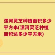 漯河灵芝种植面积多少平方米(漯河灵芝种植面积达多少平方米)