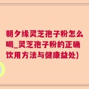 朝夕缘灵芝孢子粉怎么喝_灵芝孢子粉的正确饮用方法与健康益处)