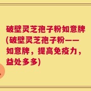 破壁灵芝孢子粉如意牌(破壁灵芝孢子粉——如意牌，提高免疫力，益处多多)