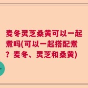 麦冬灵芝桑黄可以一起煮吗(可以一起搭配煮？麦冬、灵芝和桑黄)