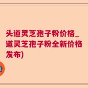 头道灵芝孢子粉价格_道灵芝孢子粉全新价格发布)