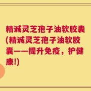 精诚灵芝孢子油软胶囊(精诚灵芝孢子油软胶囊——提升免疫，护健康!)