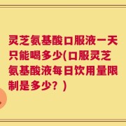 灵芝氨基酸口服液一天只能喝多少(口服灵芝氨基酸液每日饮用量限制是多少？)